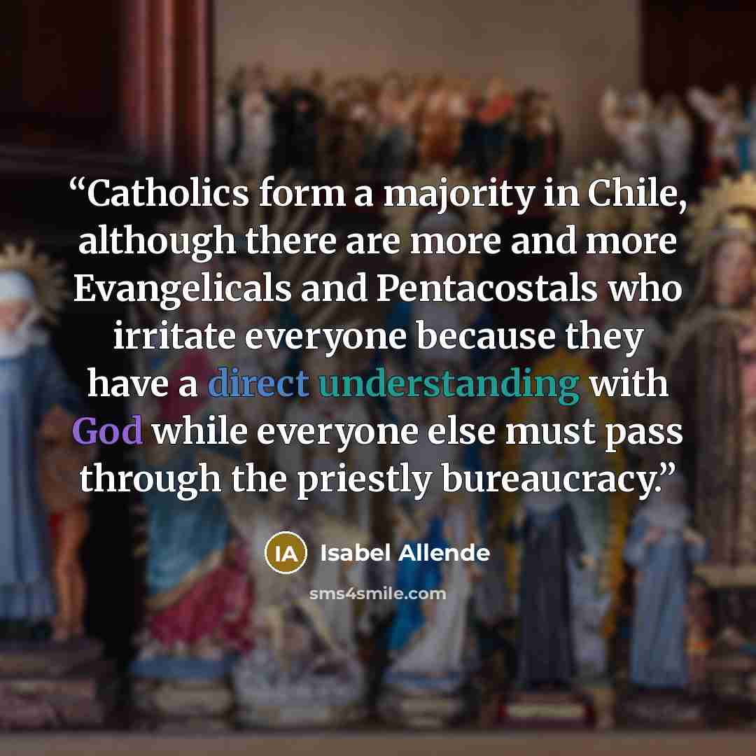 “Catholics form a majority in Chile, although there are more and more Evangelicals and Pentacostals who irritate everyone because they have a direct understanding with God while everyone else must pass through the priestly bureaucracy.” quote by Isabel Allende