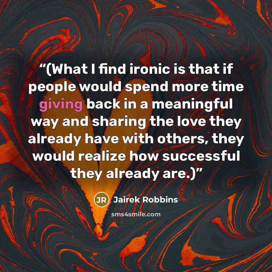 “(What I find ironic is that if people would spend more time giving back in a meaningful way and sharing the love they already have with others, they would realize how successful they already are.)” quote by Jairek Robbins