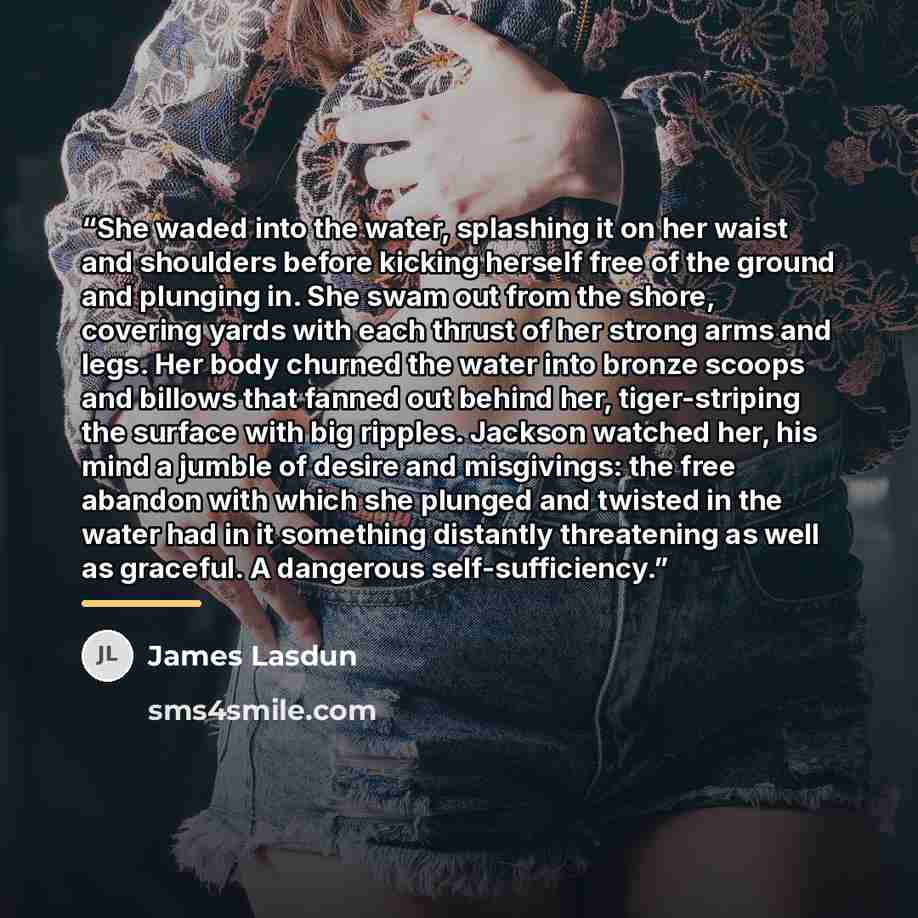 “She waded into the water, splashing it on her waist and shoulders before kicking herself free of the ground and plunging in. She swam out from the shore, covering yards with each thrust of her strong arms and legs. Her body churned the water into bronze scoops and billows that fanned out behind…” quote by James Lasdun