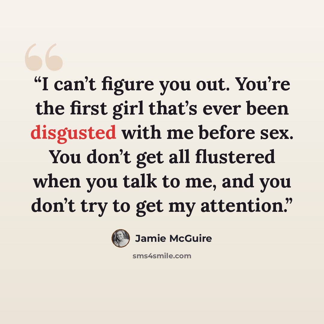 “I can’t figure you out. You’re the first girl that’s ever been disgusted with me before sex. You don’t get all flustered when you talk to me, and you don’t try to get my attention.” quote by Jamie McGuire
