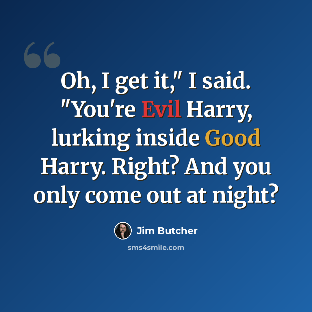 “Oh, I get it," I said. "You're Evil Harry, lurking inside Good Harry. Right? And you only come out at night?” quote by Jim Butcher