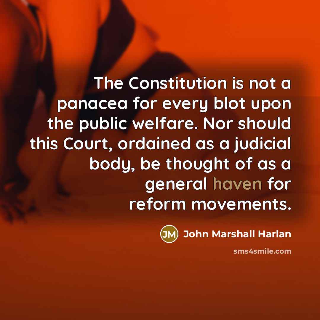 “The Constitution is not a panacea for every blot upon the public welfare. Nor should this Court, ordained as a judicial body, be thought of as a general haven for reform movements.” quote by John Marshall Harlan