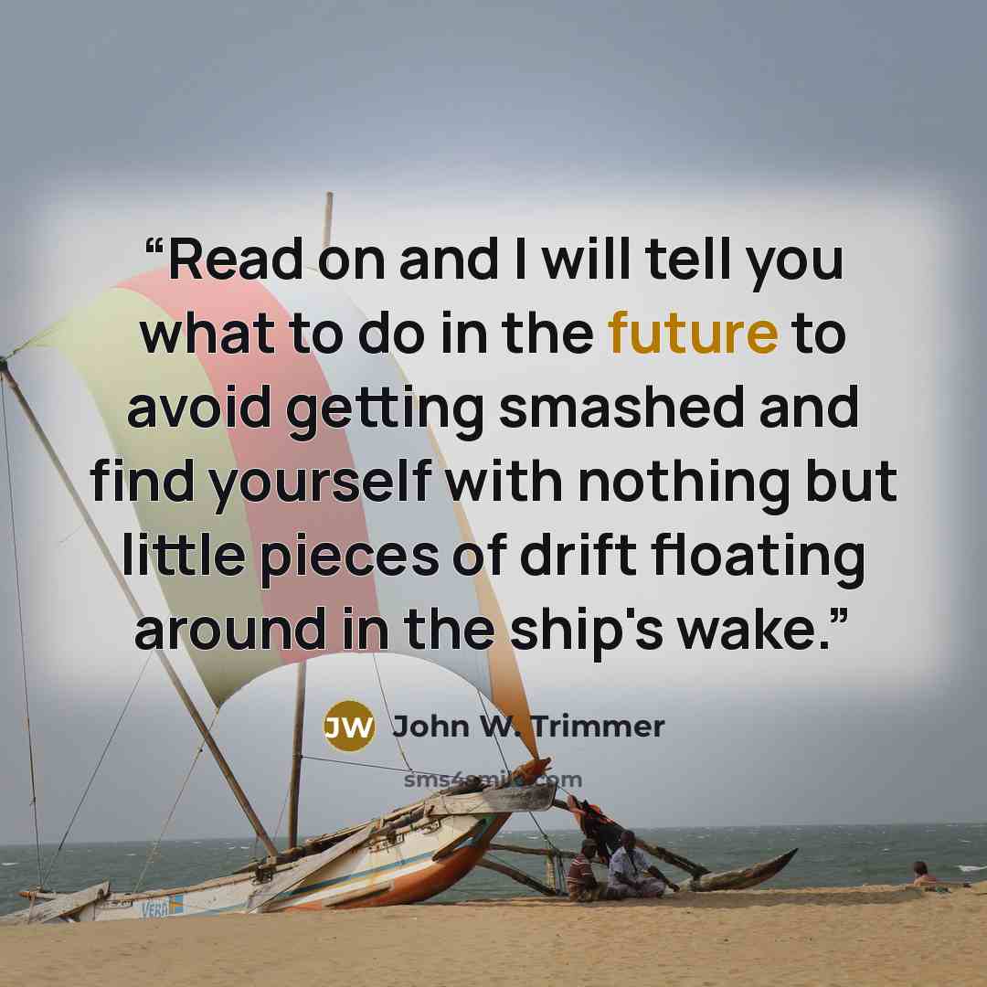 “Read on and I will tell you what to do in the future to avoid getting smashed and find yourself with nothing but little pieces of drift floating around in the ship's wake.” quote by John W. Trimmer