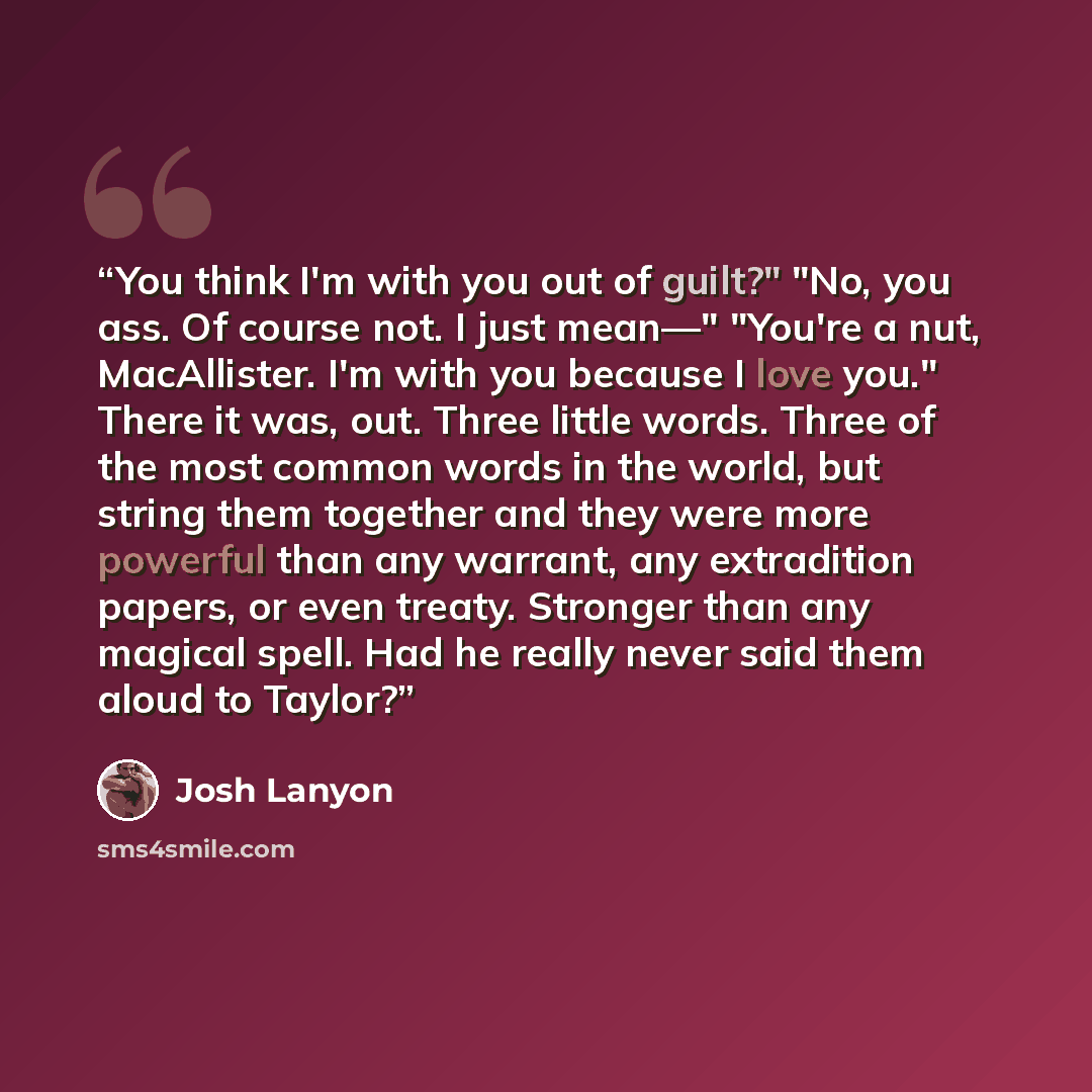 “You think I'm with you out of guilt?" "No, you ass. Of course not. I just mean—" "You're a nut, MacAllister. I'm with you because I love you." There it was, out. Three little words. Three of the most common words in the world, but string them together and they were more powerful than any warrant…” quote by Josh Lanyon