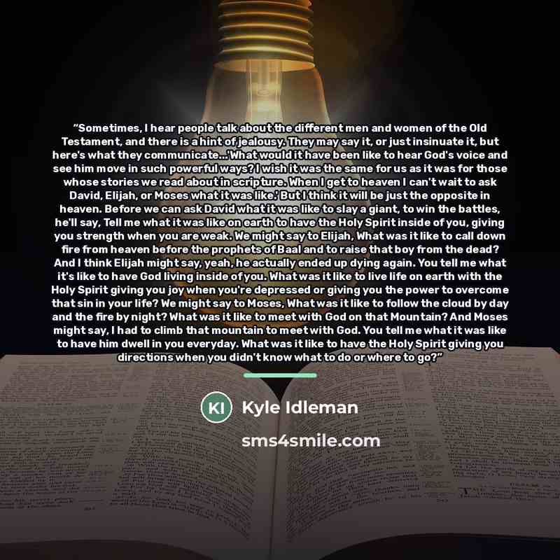“Sometimes, I hear people talk about the different men and women of the Old Testament, and there is a hint of jealousy. They may say it, or just insinuate it, but here's what they communicate...'What would it have been like to hear God's voice and see him move in such powerful ways? I wish it was…” quote by Kyle Idleman