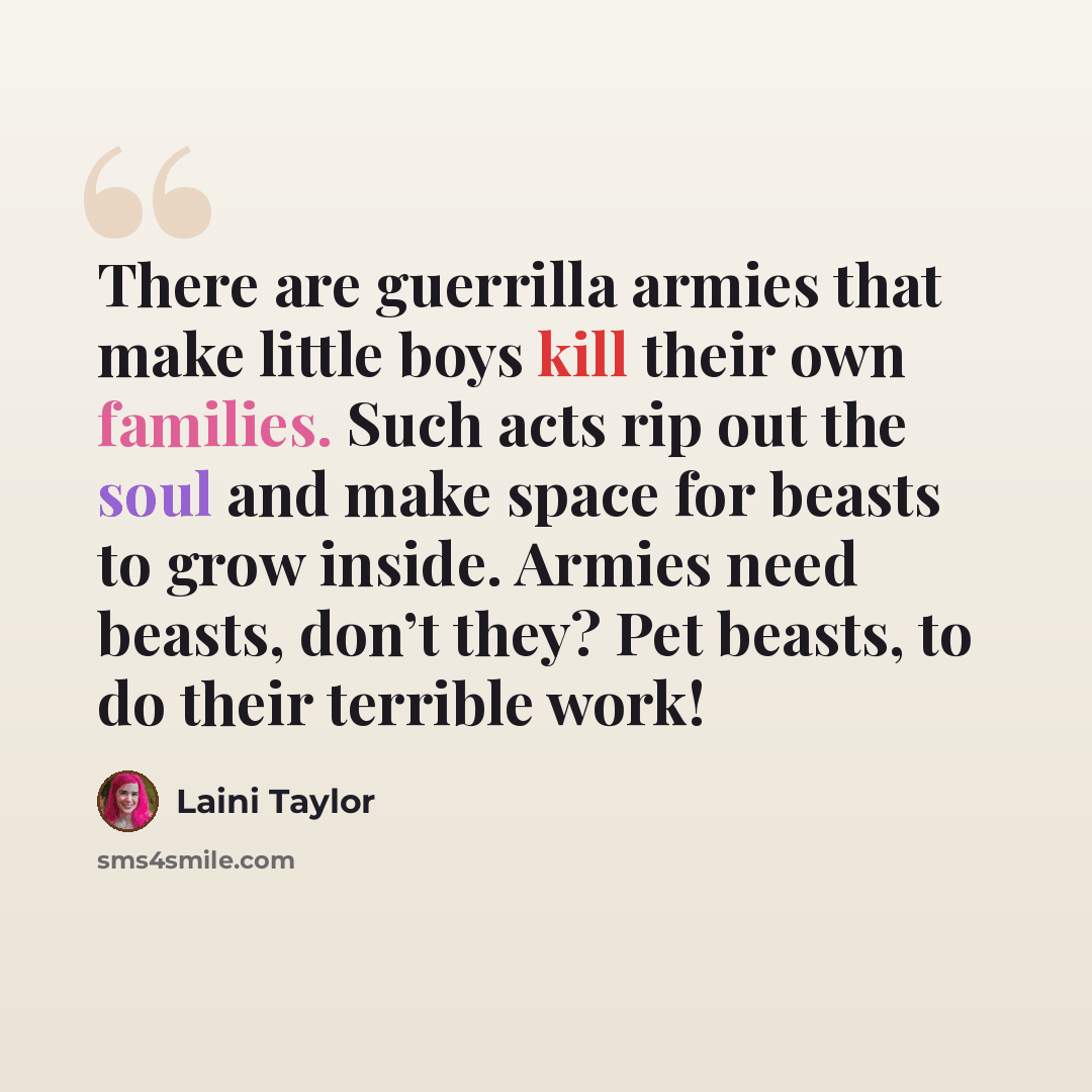 “There are guerrilla armies that make little boys kill their own families. Such acts rip out the soul and make space for beasts to grow inside. Armies need beasts, don’t they? Pet beasts, to do their terrible work!” quote by Laini Taylor