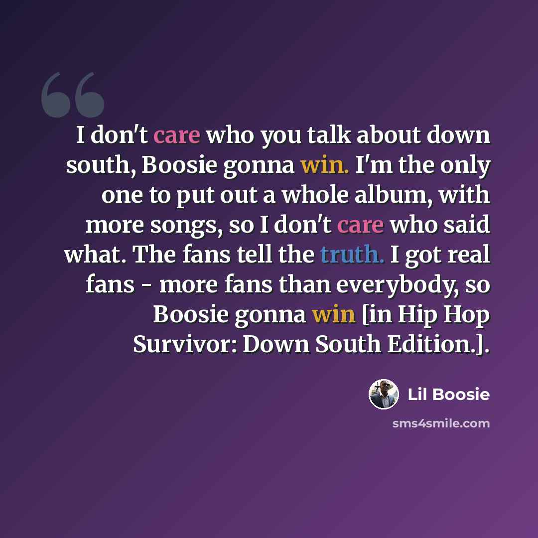 “I don't care who you talk about down south, Boosie gonna win. I'm the only one to put out a whole album, with more songs, so I don't care who said what. The fans tell the truth. I got real fans - more fans than everybody, so Boosie gonna win [in Hip Hop Survivor: Down South Edition.].” quote by Lil Boosie