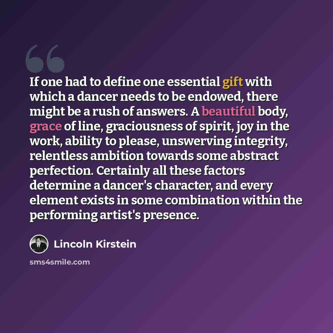 “If one had to define one essential gift with which a dancer needs to be endowed, there might be a rush of answers. A beautiful body, grace of line, graciousness of spirit, joy in the work, ability to please, unswerving integrity, relentless ambition towards some abstract perfection. Certainly all…” quote by Lincoln Kirstein