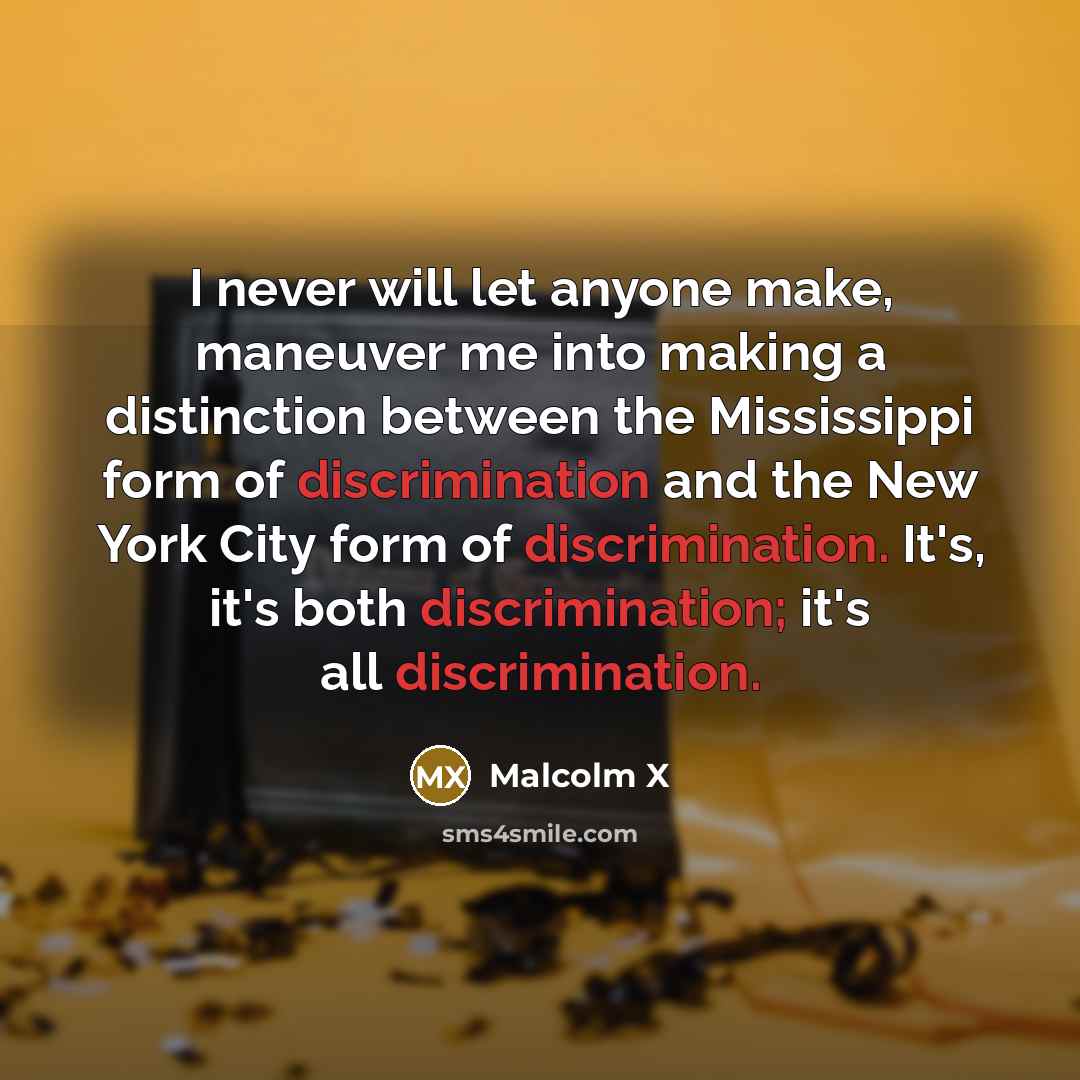 “I never will let anyone make, maneuver me into making a distinction between the Mississippi form of discrimination and the New York City form of discrimination. It's, it's both discrimination; it's all discrimination.” quote by Malcolm X