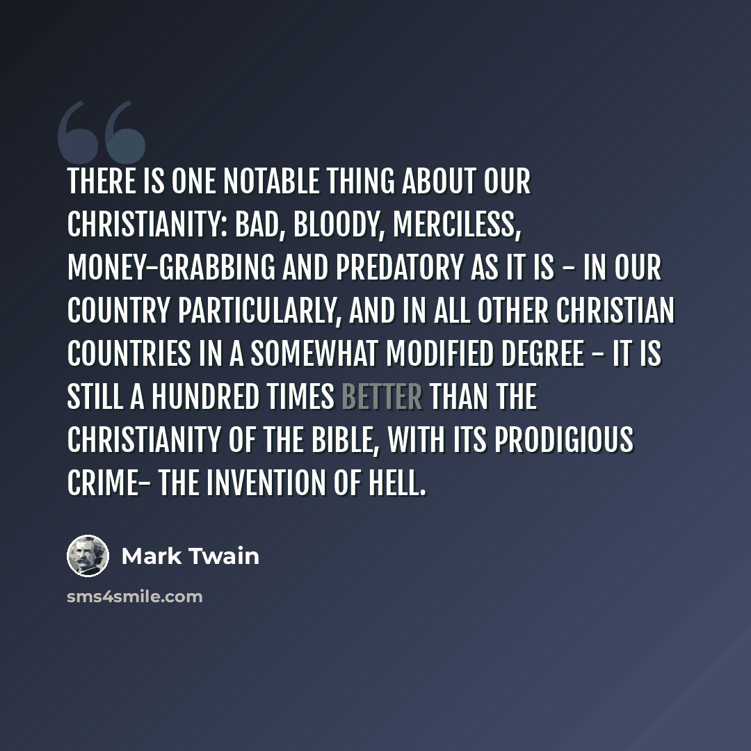 “There is one notable thing about our Christianity: bad, bloody, merciless, money-grabbing and predatory as it is - in our country particularly, and in all other Christian countries in a somewhat modified degree - it is still a hundred times better than the Christianity of the Bible, with its…” quote by Mark Twain
