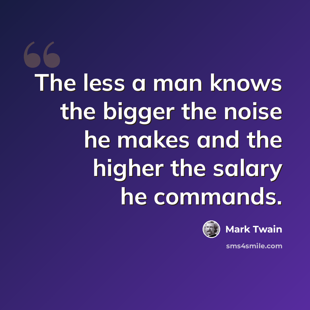 “The less a man knows the bigger the noise he makes and the higher the salary he commands.” quote by Mark Twain