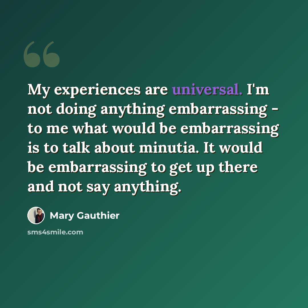“My experiences are universal. I'm not doing anything embarrassing - to me what would be embarrassing is to talk about minutia. It would be embarrassing to get up there and not say anything.” quote by Mary Gauthier