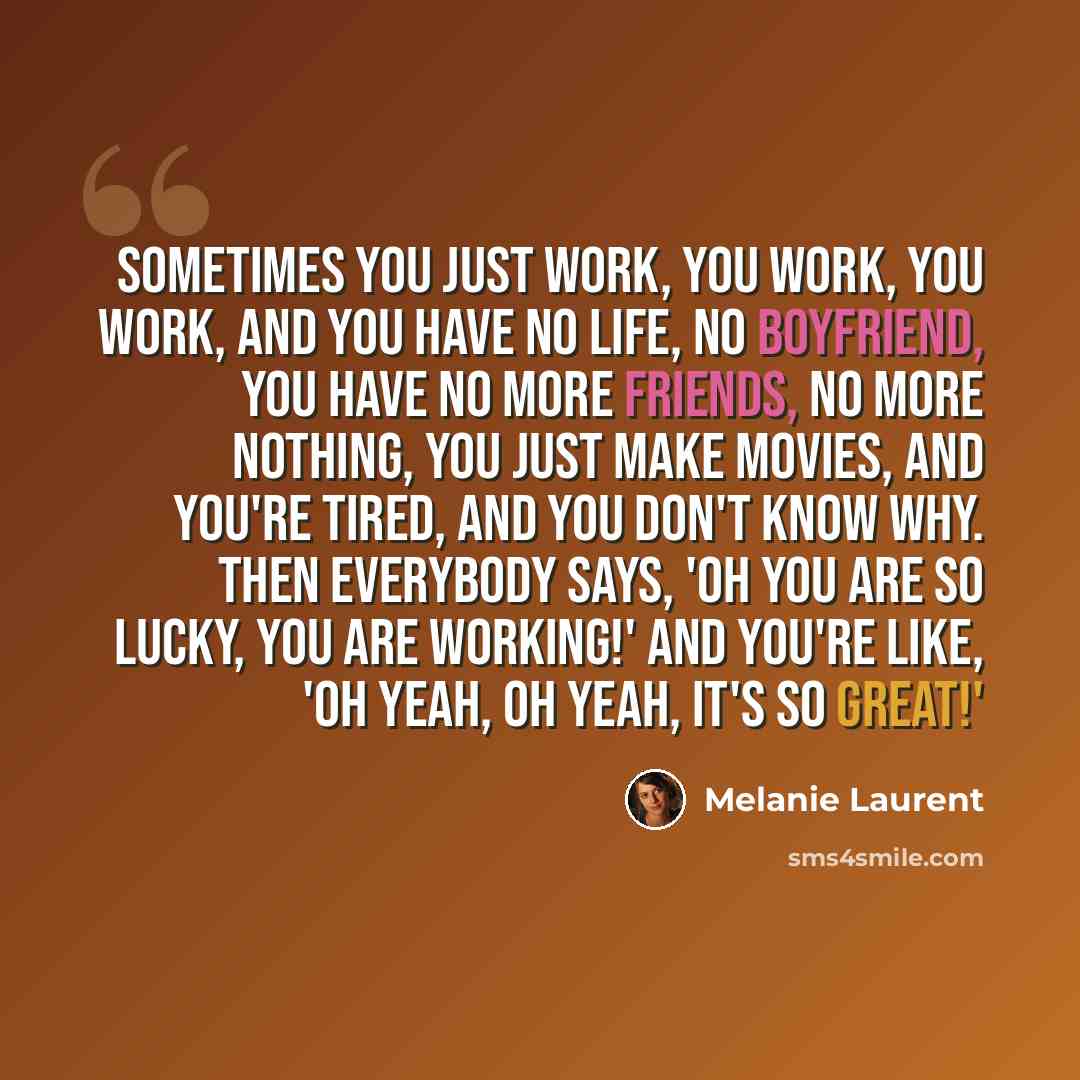 “Sometimes you just work, you work, you work, and you have no life, no boyfriend, you have no more friends, no more nothing, you just make movies, and you're tired, and you don't know why. Then everybody says, 'Oh you are so lucky, you are working!' And you're like, 'Oh yeah, oh yeah, it's so great!'” quote by Melanie Laurent