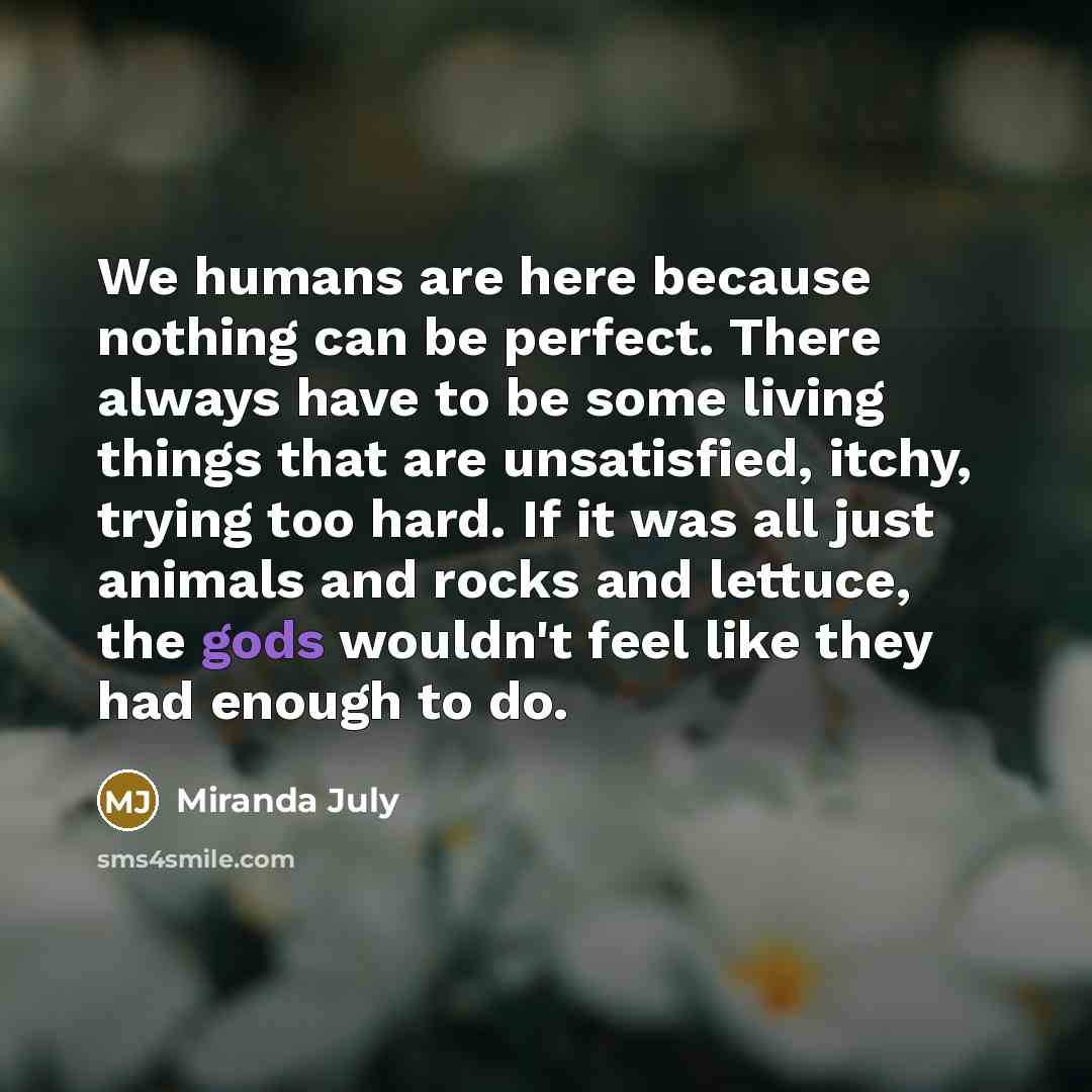 “We humans are here because nothing can be perfect. There always have to be some living things that are unsatisfied, itchy, trying too hard. If it was all just animals and rocks and lettuce, the gods wouldn't feel like they had enough to do.” quote by Miranda July