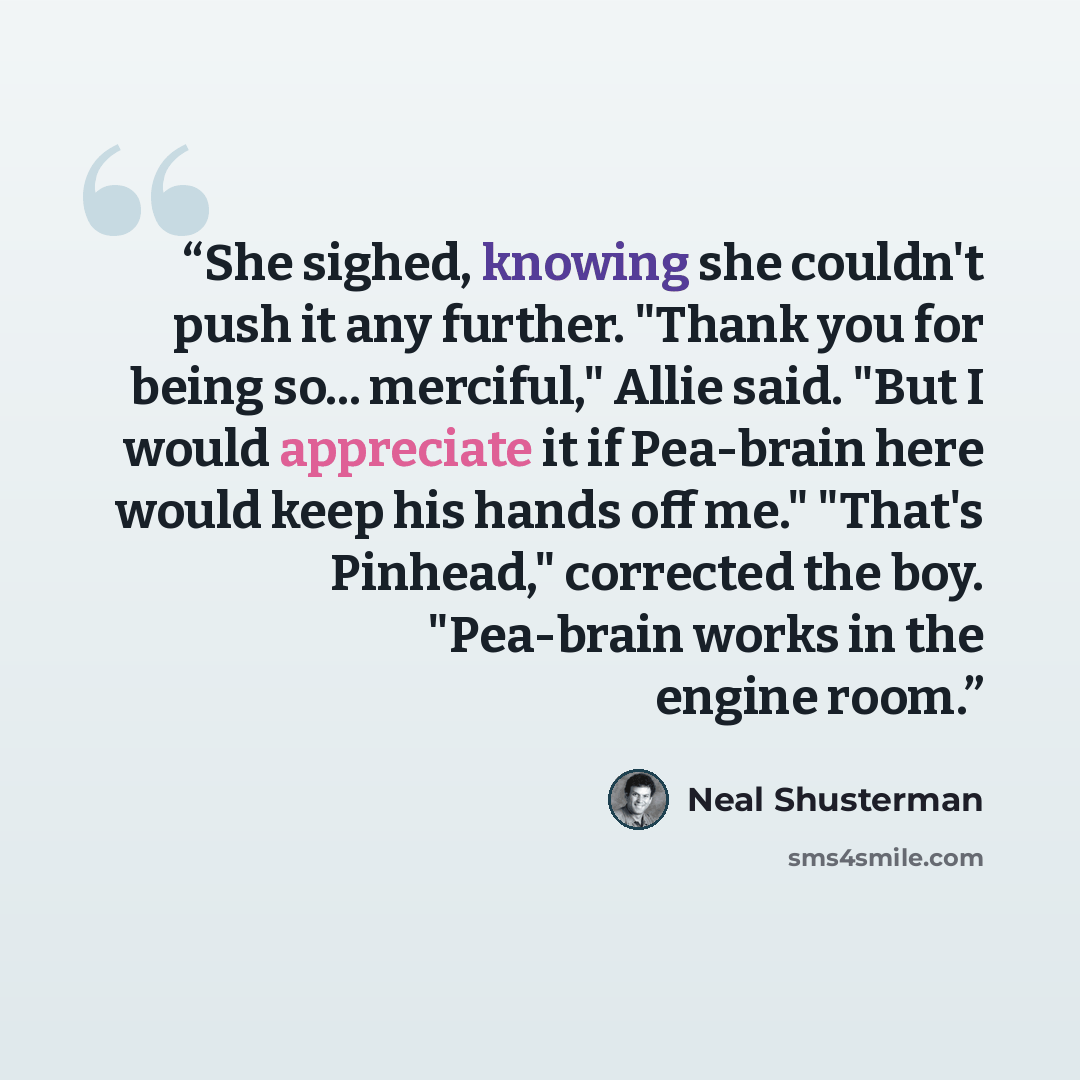 “She sighed, knowing she couldn't push it any further. "Thank you for being so... merciful," Allie said. "But I would appreciate it if Pea-brain here would keep his hands off me." "That's Pinhead," corrected the boy. "Pea-brain works in the engine room.” quote by Neal Shusterman