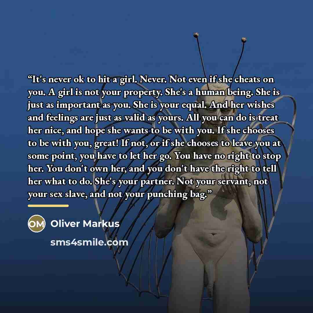 “It's never ok to hit a girl. Never. Not even if she cheats on you. A girl is not your property. She's a human being. She is just as important as you. She is your equal. And her wishes and feelings are just as valid as yours. All you can do is treat her nice, and hope she wants to be with you. If…” quote by Oliver Markus
