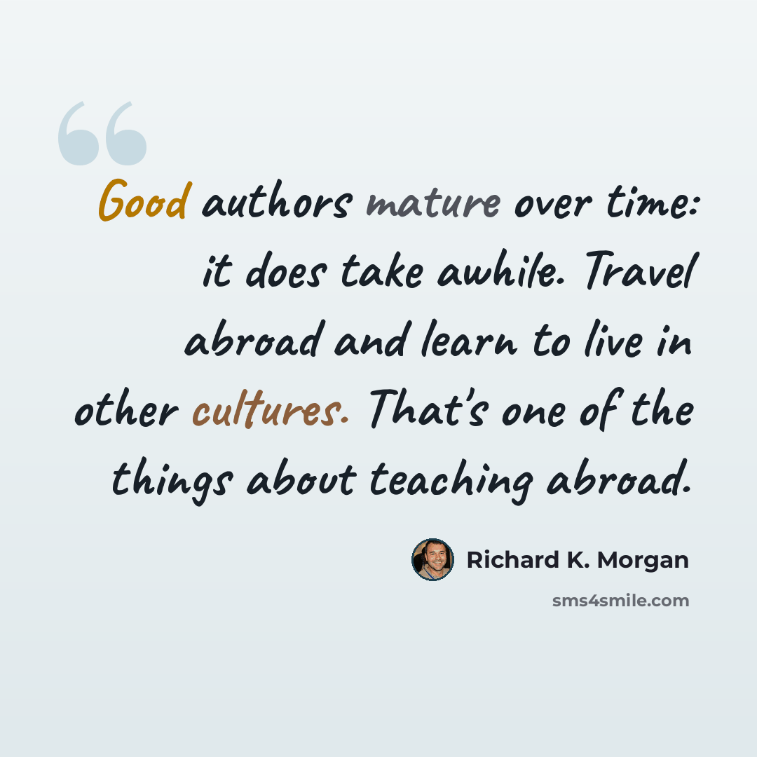 “Good authors mature over time: it does take awhile. Travel abroad and learn to live in other cultures. That's one of the things about teaching abroad.” quote by Richard K. Morgan