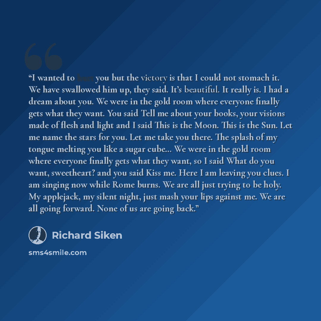 “I wanted to hurt you but the victory is that I could not stomach it. We have swallowed him up, they said. It’s beautiful. It really is. I had a dream about you. We were in the gold room where everyone finally gets what they want. You said Tell me about your books, your visions made of flesh and…” quote by richard siken