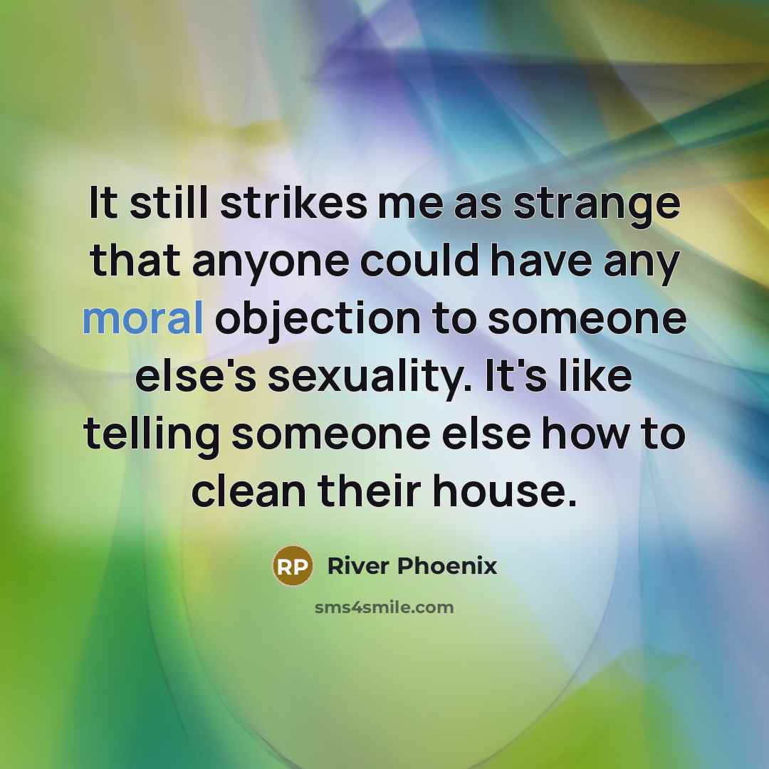“It still strikes me as strange that anyone could have any moral objection to someone else's sexuality. It's like telling someone else how to clean their house.” quote by River Phoenix