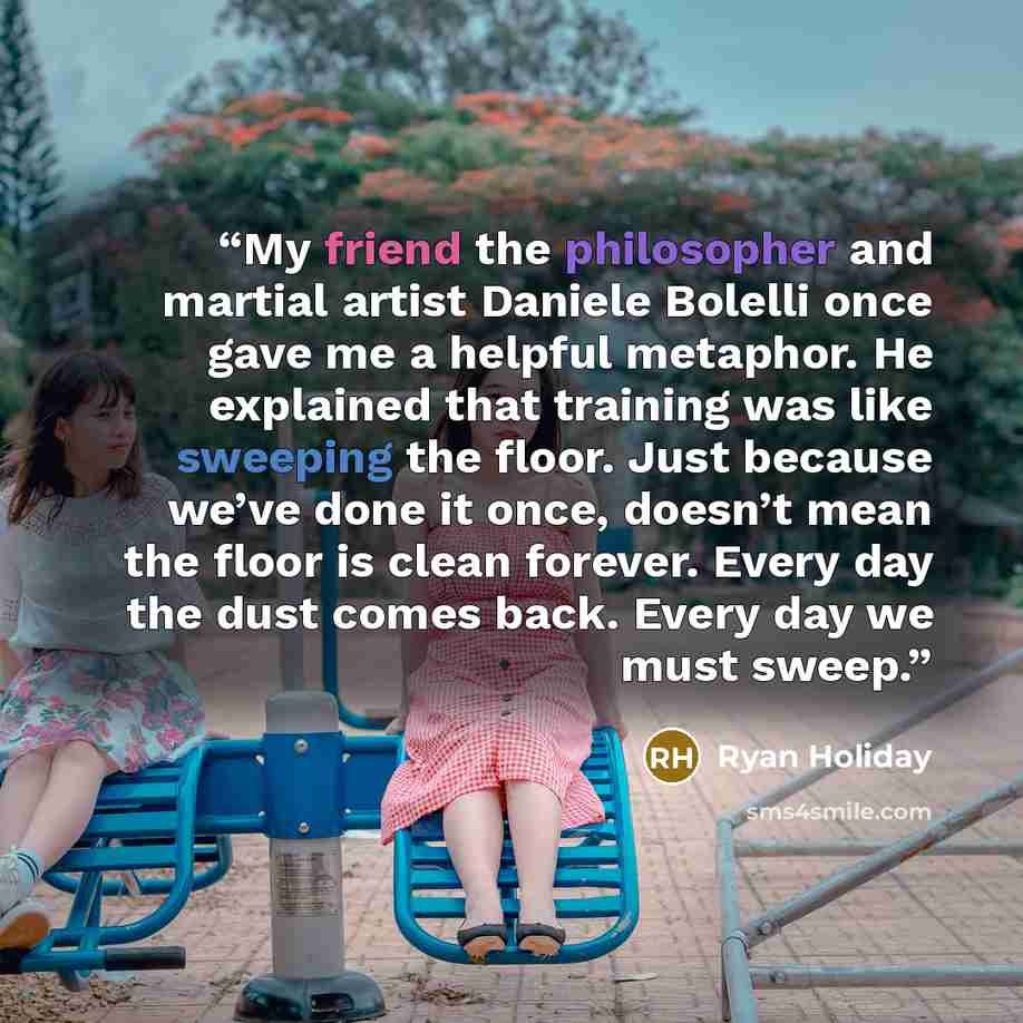 “My friend the philosopher and martial artist Daniele Bolelli once gave me a helpful metaphor. He explained that training was like sweeping the floor. Just because we’ve done it once, doesn’t mean the floor is clean forever. Every day the dust comes back. Every day we must sweep.” quote by Ryan Holiday