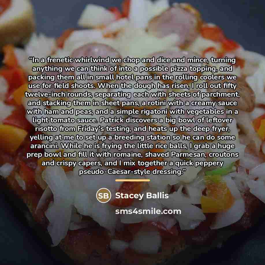 “In a frenetic whirlwind we chop and dice and mince, turning anything we can think of into a possible pizza topping, and packing them all in small hotel pans in the rolling coolers we use for field shoots. When the dough has risen, I roll out fifty twelve-inch rounds, separating each with sheets of…” quote by Stacey Ballis