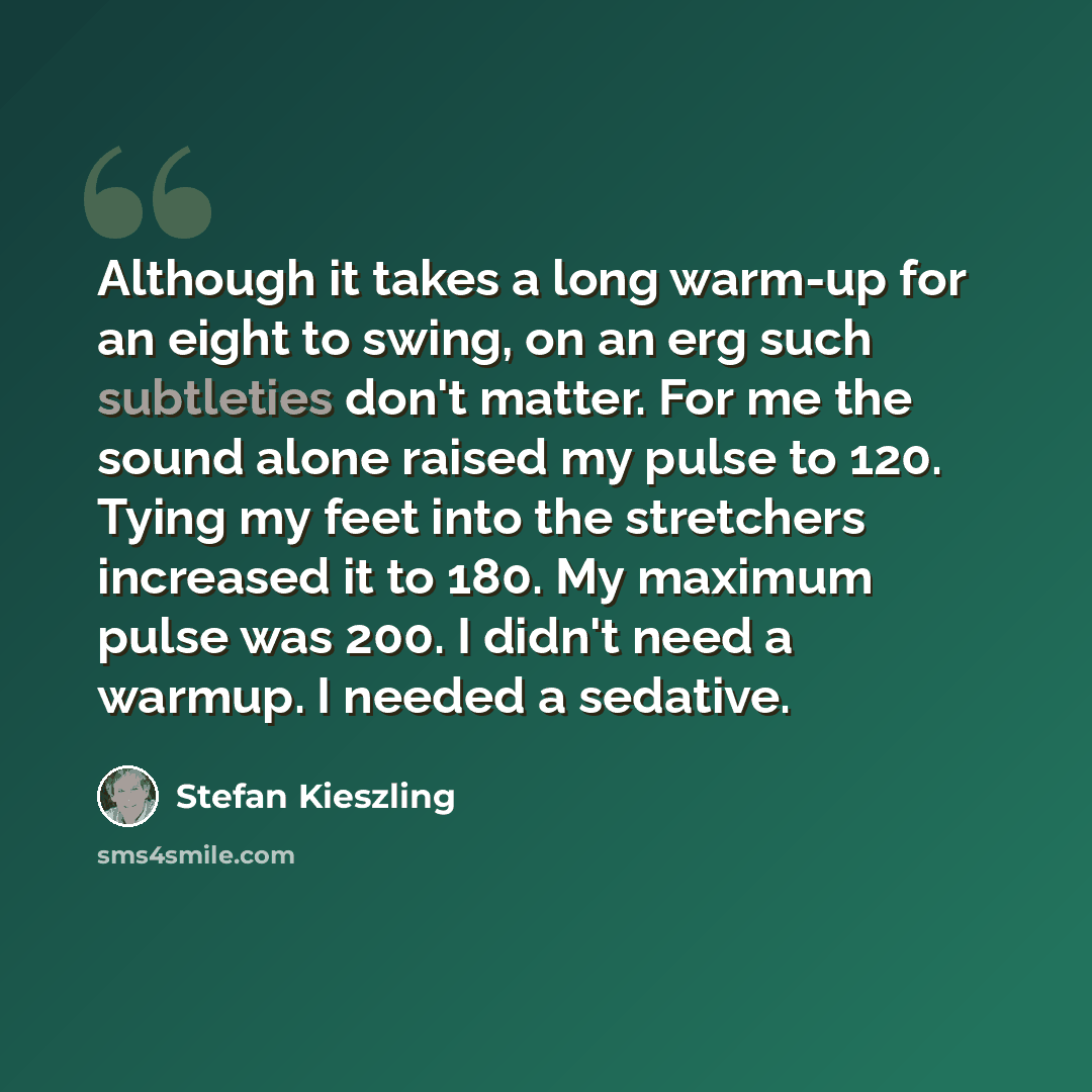 “Although it takes a long warm-up for an eight to swing, on an erg such subtleties don't matter. For me the sound alone raised my pulse to 120. Tying my feet into the stretchers increased it to 180. My maximum pulse was 200. I didn't need a warmup. I needed a sedative.” quote by Stefan Kieszling
