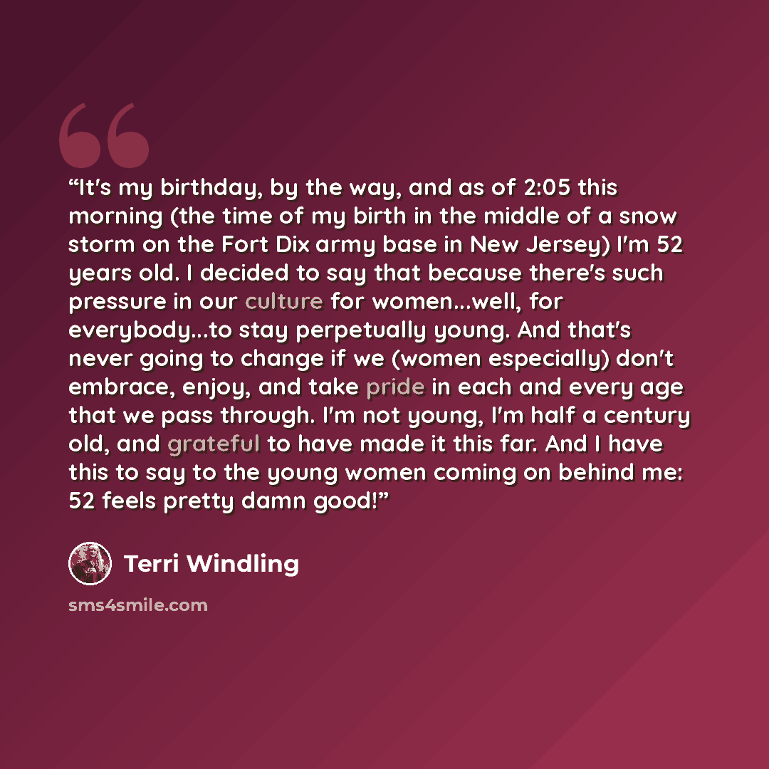 “It's my birthday, by the way, and as of 2:05 this morning (the time of my birth in the middle of a snow storm on the Fort Dix army base in New Jersey) I'm 52 years old. I decided to say that because there's such pressure in our culture for women...well, for everybody...to stay perpetually young…” quote by Terri Windling