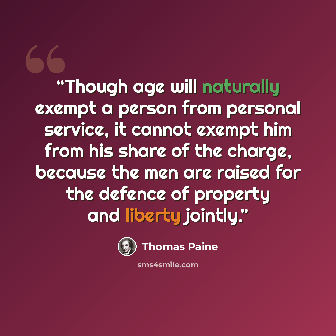 “Though age will naturally exempt a person from personal service, it cannot exempt him from his share of the charge, because the men are raised for the defence of property and liberty jointly.” quote by Thomas Paine