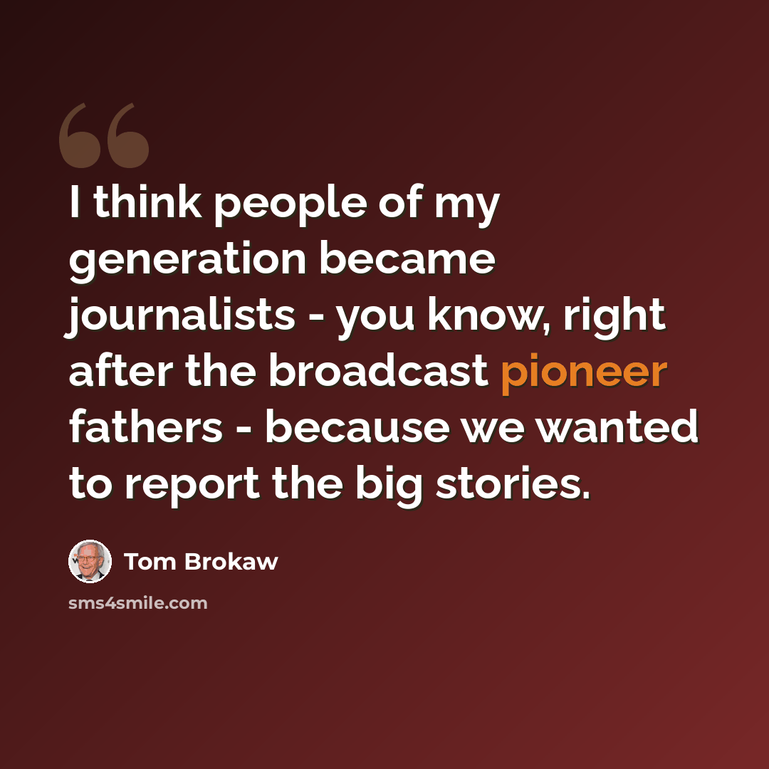 “I think people of my generation became journalists - you know, right after the broadcast pioneer fathers - because we wanted to report the big stories.” quote by Tom Brokaw