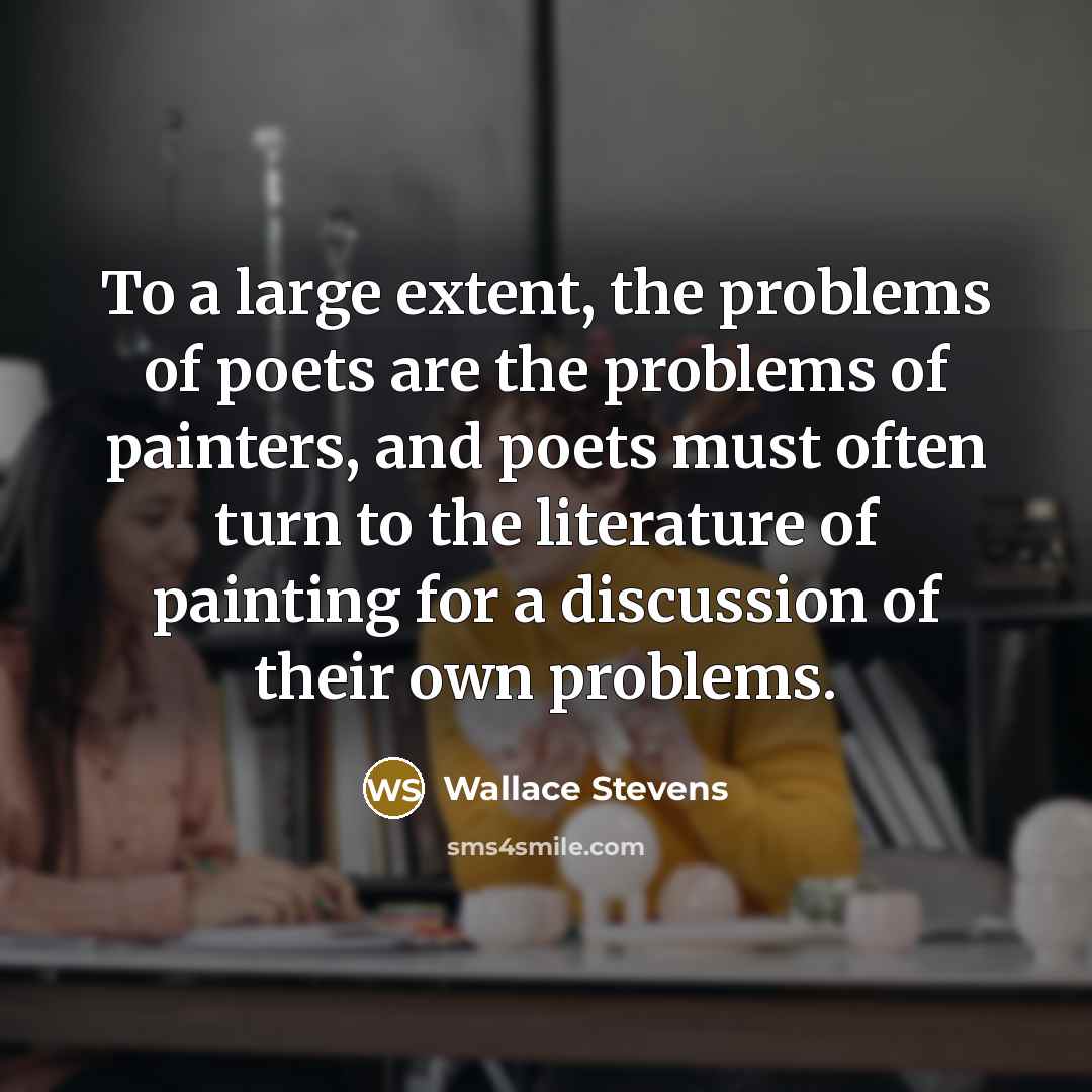 “To a large extent, the problems of poets are the problems of painters, and poets must often turn to the literature of painting for a discussion of their own problems.” quote by Wallace Stevens