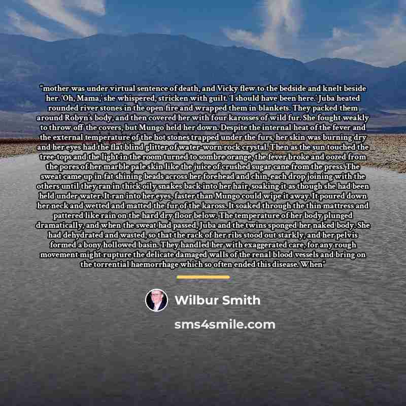 “mother was under virtual sentence of death, and Vicky flew to the bedside and knelt beside her. ‘Oh, Mama,’ she whispered, stricken with guilt. ‘I should have been here.’ Juba heated rounded river stones in the open fire and wrapped them in blankets. They packed them around Robyn’s body, and then…” quote by Wilbur Smith