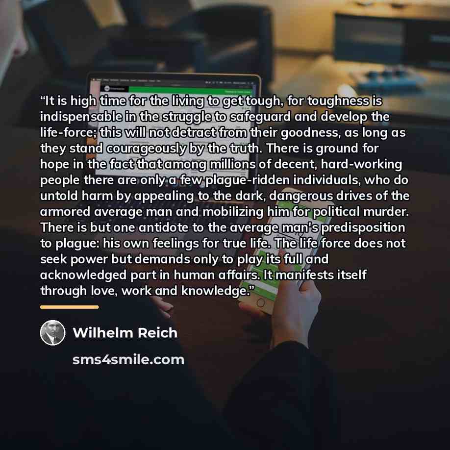 “It is high time for the living to get tough, for toughness is indispensable in the struggle to safeguard and develop the life-force; this will not detract from their goodness, as long as they stand courageously by the truth. There is ground for hope in the fact that among millions of decent…” quote by Wilhelm Reich