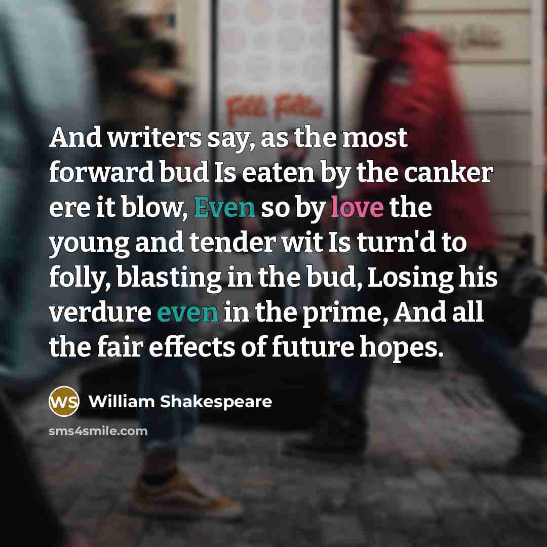 “And writers say, as the most forward bud Is eaten by the canker ere it blow, Even so by love the young and tender wit Is turn'd to folly, blasting in the bud, Losing his verdure even in the prime, And all the fair effects of future hopes.” quote by William Shakespeare