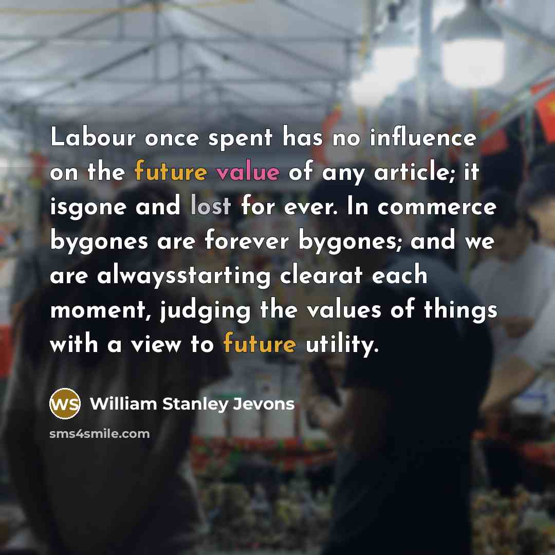 “Labour once spent has no influence on the future value of any article; it isgone and lost for ever. In commerce bygones are forever bygones; and we are alwaysstarting clearat each moment, judging the values of things with a view to future utility.” quote by William Stanley Jevons