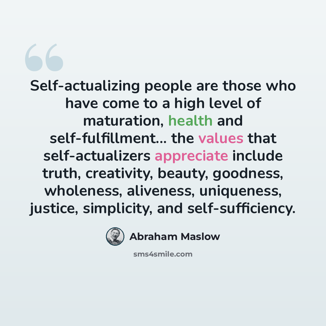 “Self-actualizing people are those who have come to a high level of maturation, health and self-fulfillment... the values that self-actualizers appreciate include truth, creativity, beauty, goodness, wholeness, aliveness, uniqueness, justice, simplicity, and self-sufficiency.” quote by Abraham Maslow