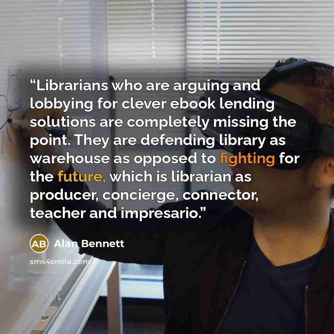 “Librarians who are arguing and lobbying for clever ebook lending solutions are completely missing the point. They are defending library as warehouse as opposed to fighting for the future, which is librarian as producer, concierge, connector, teacher and impresario.” quote by Alan Bennett