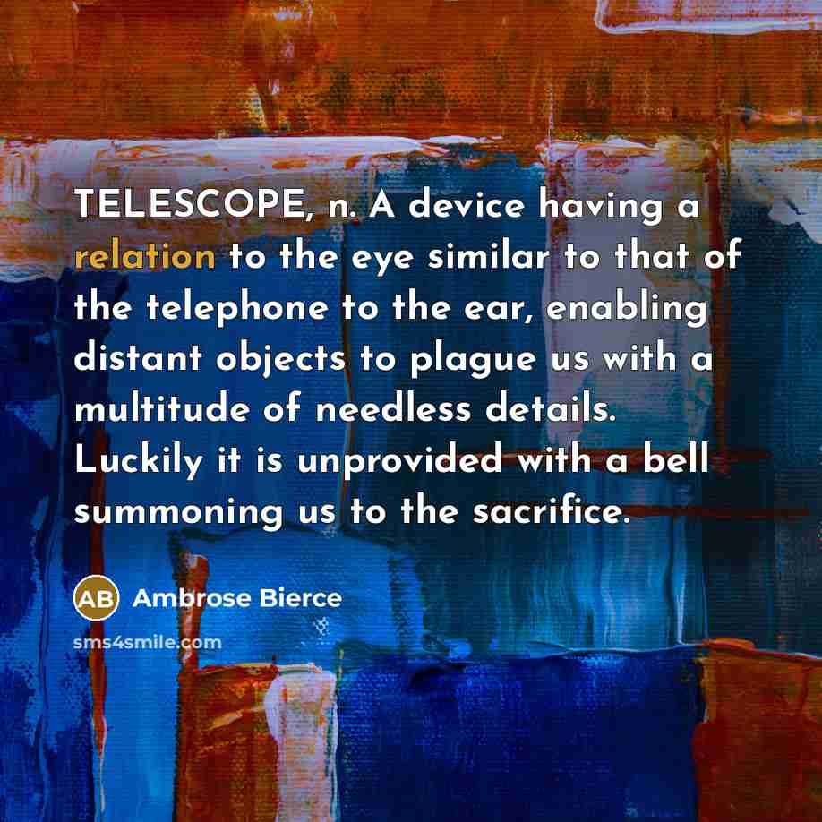 “TELESCOPE, n. A device having a relation to the eye similar to that of the telephone to the ear, enabling distant objects to plague us with a multitude of needless details. Luckily it is unprovided with a bell summoning us to the sacrifice.” quote by Ambrose Bierce