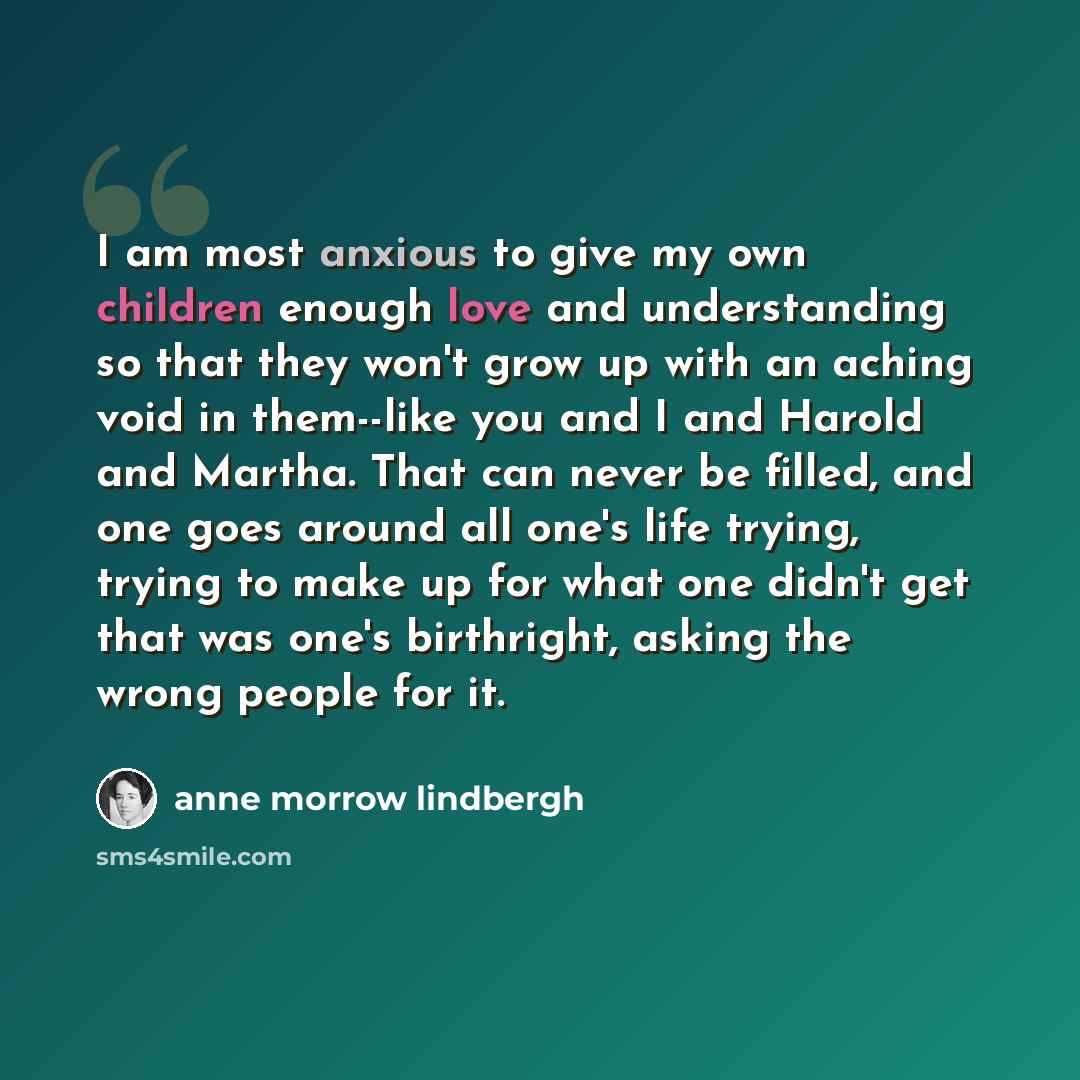 “I am most anxious to give my own children enough love and understanding so that they won't grow up with an aching void in them--like you and I and Harold and Martha. That can never be filled, and one goes around all one's life trying, trying to make up for what one didn't get that was one's…” quote by Anne Morrow Lindbergh
