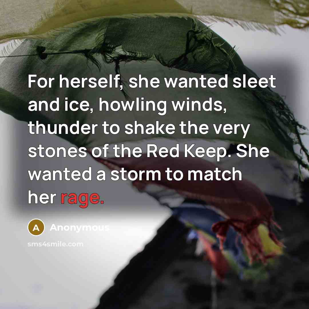 “For herself, she wanted sleet and ice, howling winds, thunder to shake the very stones of the Red Keep. She wanted a storm to match her rage.” quote by Anonymous