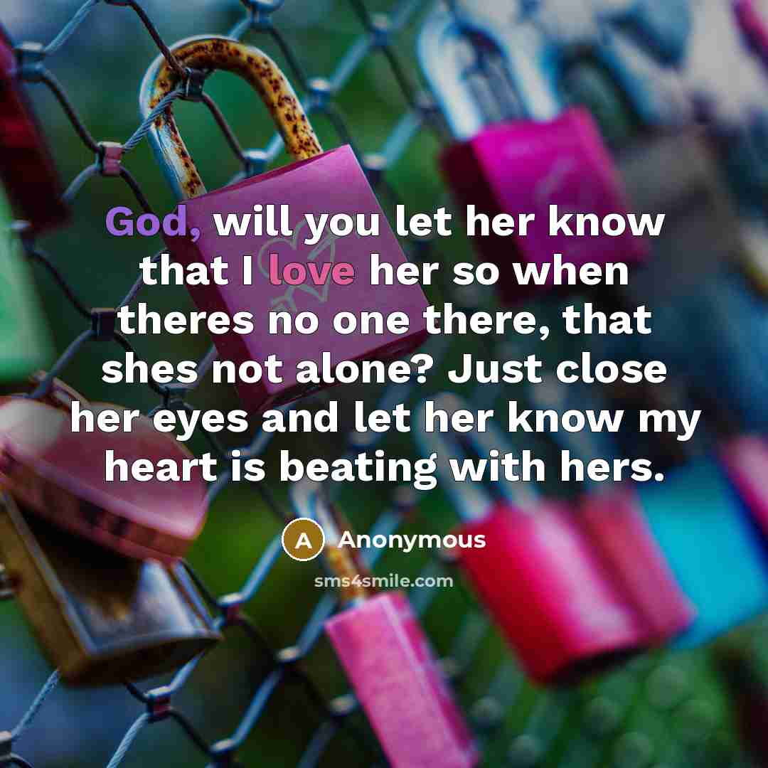 “God, will you let her know that I love her so when theres no one there, that shes not alone? Just close her eyes and let her know my heart is beating with hers.” quote by Anonymous