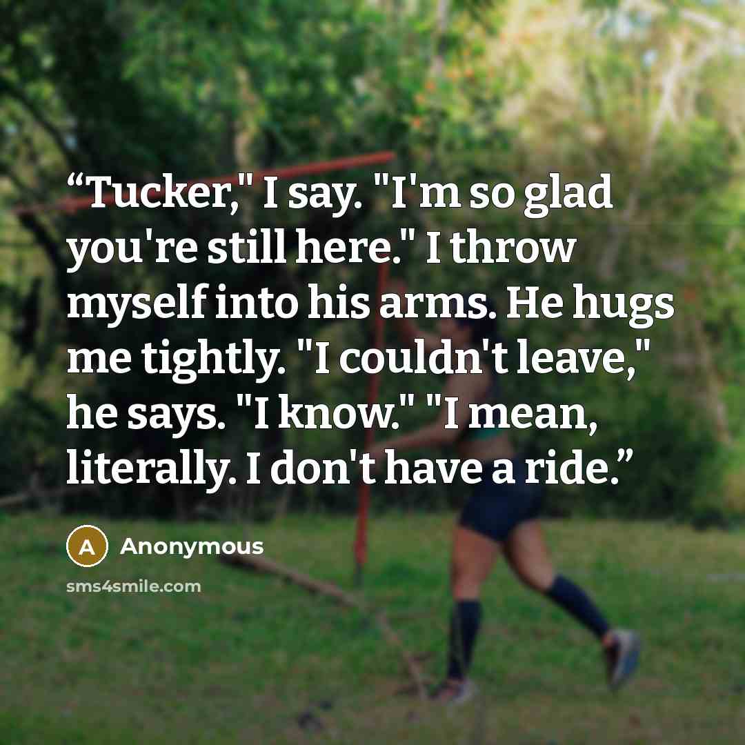 “Tucker," I say. "I'm so glad you're still here." I throw myself into his arms. He hugs me tightly. "I couldn't leave," he says. "I know." "I mean, literally. I don't have a ride.” quote by Anonymous