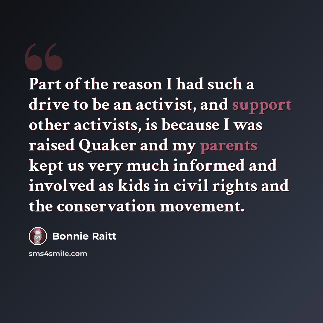 “Part of the reason I had such a drive to be an activist, and support other activists, is because I was raised Quaker and my parents kept us very much informed and involved as kids in civil rights and the conservation movement.” quote by Bonnie Raitt