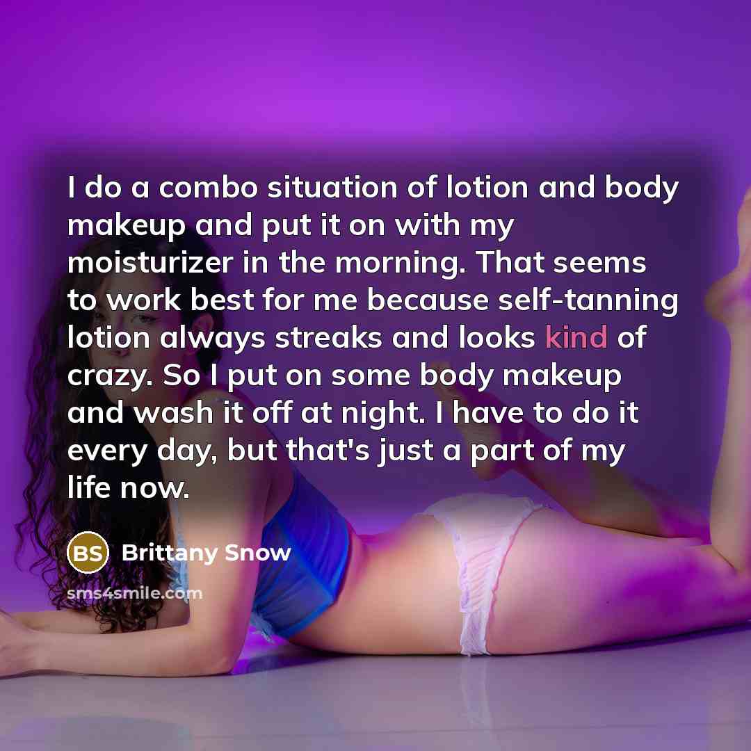 “I do a combo situation of lotion and body makeup and put it on with my moisturizer in the morning. That seems to work best for me because self-tanning lotion always streaks and looks kind of crazy. So I put on some body makeup and wash it off at night. I have to do it every day, but that's just a…” quote by Brittany Snow