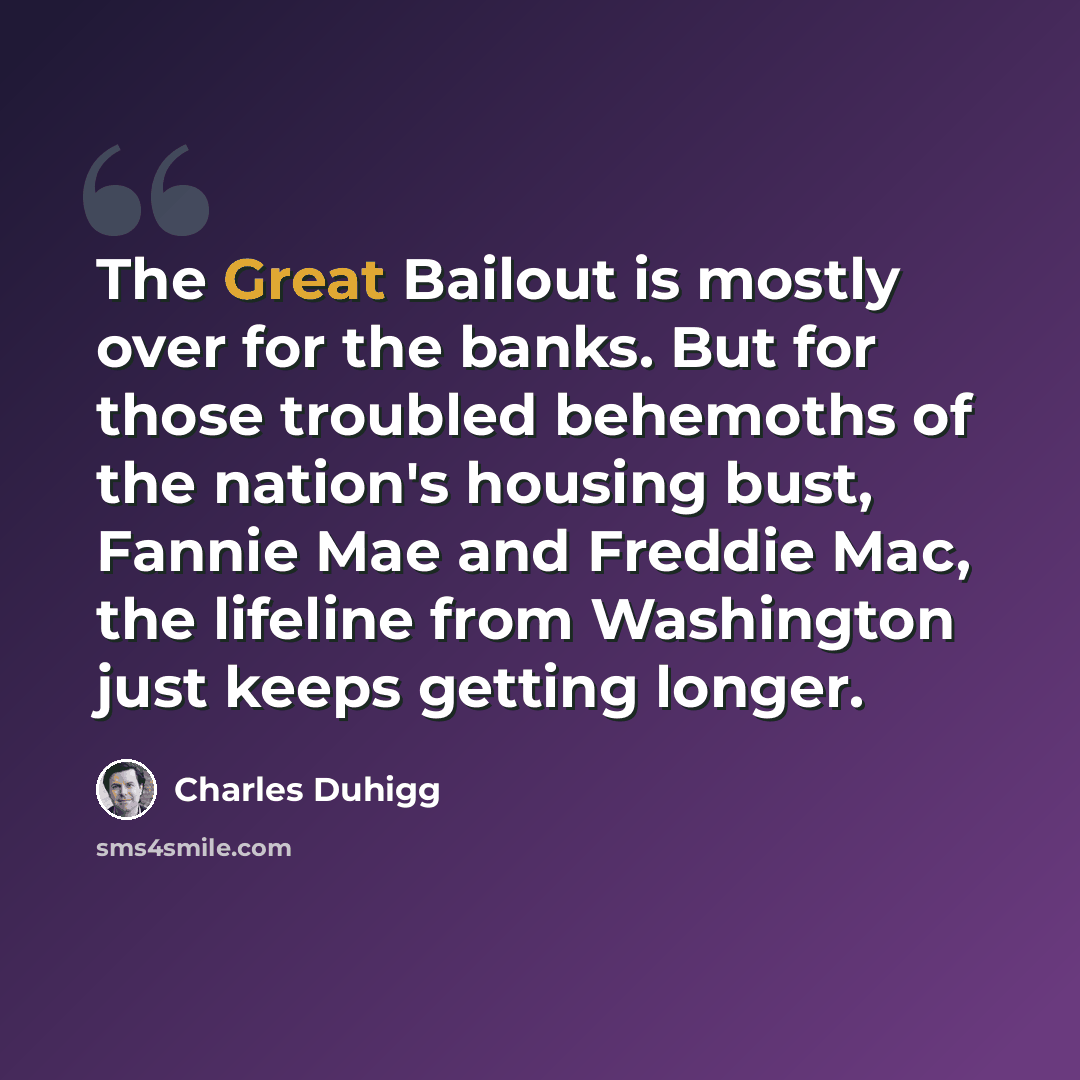 “The Great Bailout is mostly over for the banks. But for those troubled behemoths of the nation's housing bust, Fannie Mae and Freddie Mac, the lifeline from Washington just keeps getting longer.” quote by Charles Duhigg