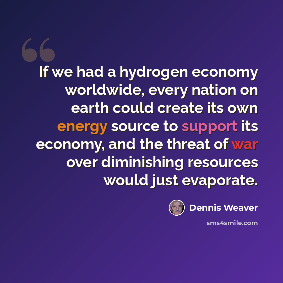 “If we had a hydrogen economy worldwide, every nation on earth could create its own energy source to support its economy, and the threat of war over diminishing resources would just evaporate.” quote by Dennis Weaver