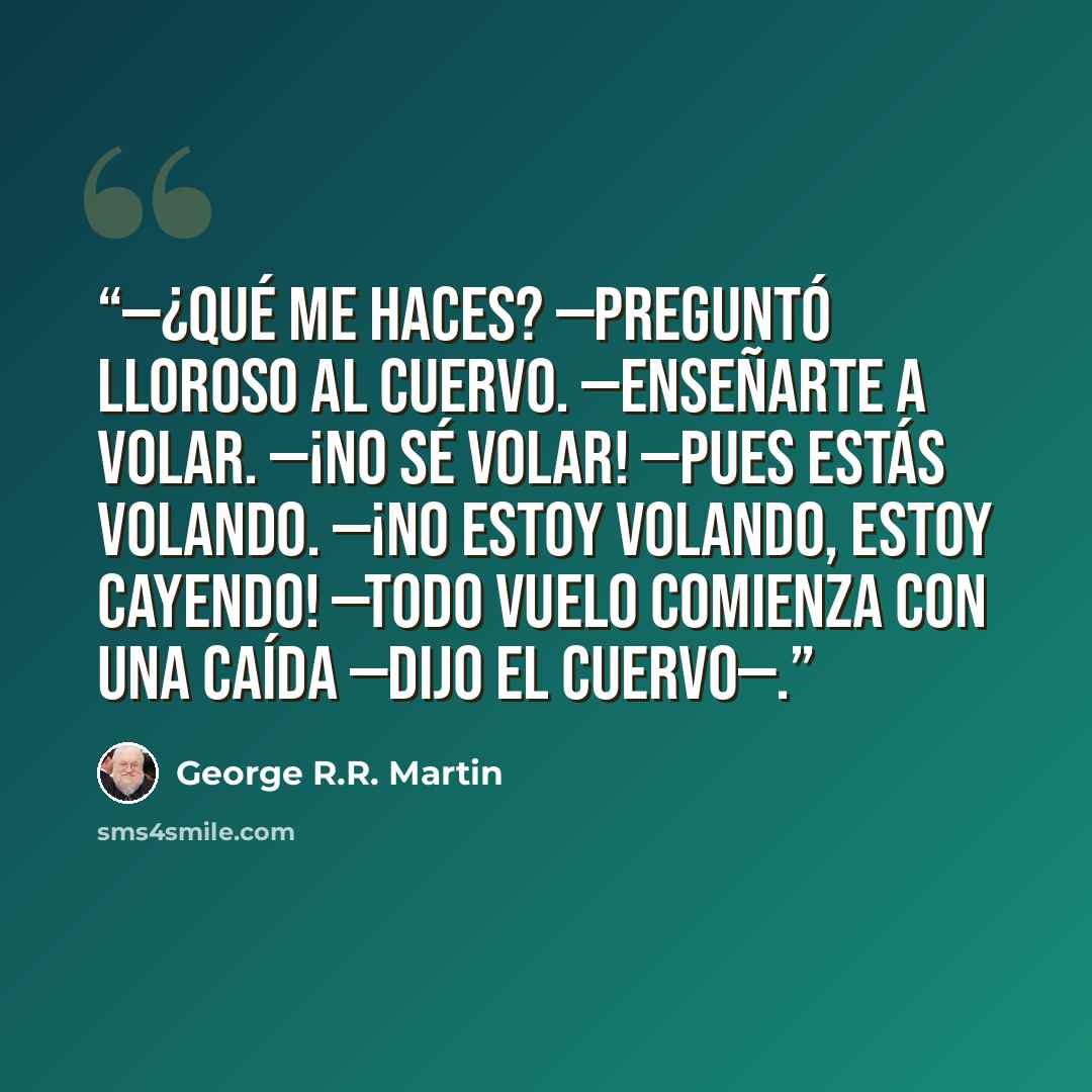 “—¿Qué me haces? —preguntó lloroso al cuervo. —Enseñarte a volar. —¡No sé volar! —Pues estás volando. —¡No estoy volando, estoy cayendo! —Todo vuelo comienza con una caída —dijo el cuervo—.” quote by George R.R. Martin