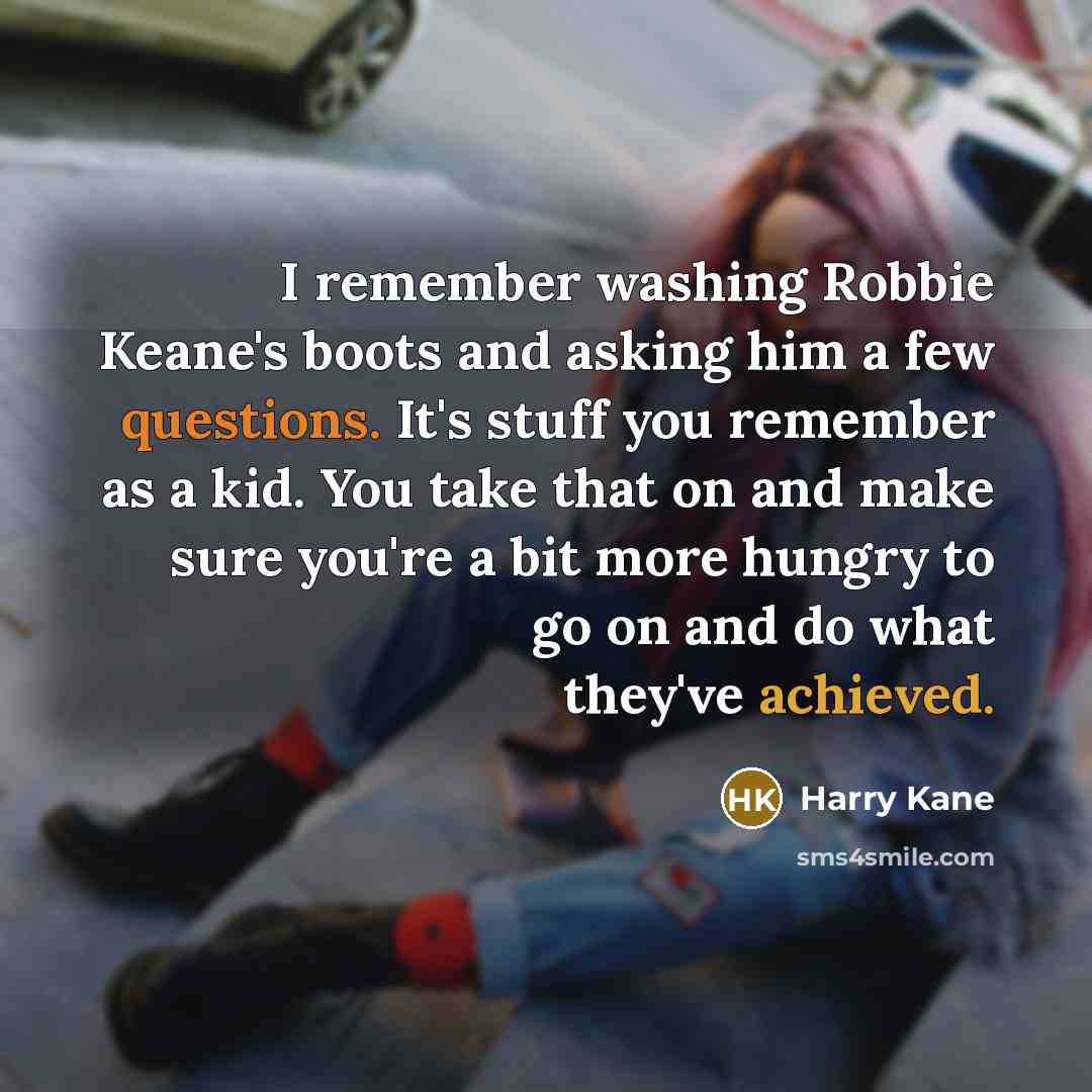 “I remember washing Robbie Keane's boots and asking him a few questions. It's stuff you remember as a kid. You take that on and make sure you're a bit more hungry to go on and do what they've achieved.” quote by Harry Kane