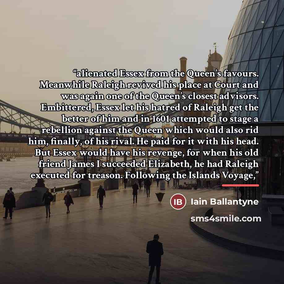 “alienated Essex from the Queen’s favours. Meanwhile Raleigh revived his place at Court and was again one of the Queen’s closest advisors. Embittered, Essex let his hatred of Raleigh get the better of him and in 1601 attempted to stage a rebellion against the Queen which would also rid him…” quote by Iain Ballantyne