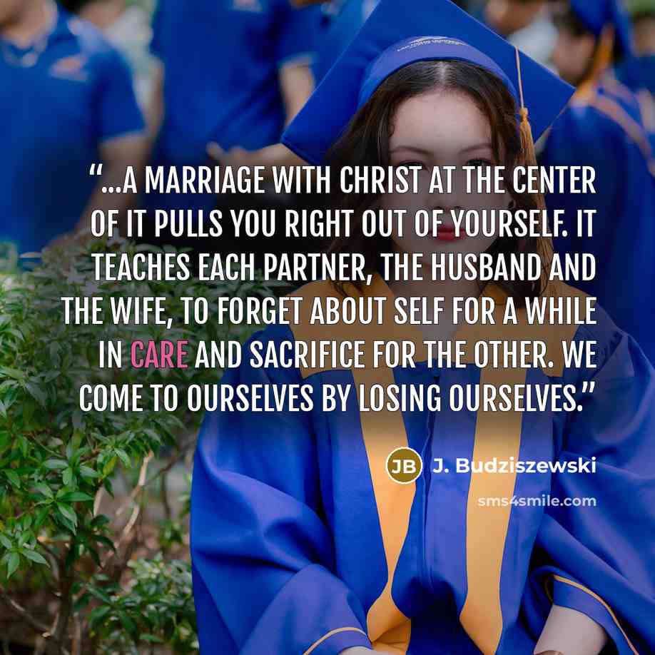 “...a marriage with Christ at the center of it pulls you right out of yourself. It teaches each partner, the husband and the wife, to forget about self for a while in care and sacrifice for the other. We come to ourselves by losing ourselves.” quote by J. Budziszewski