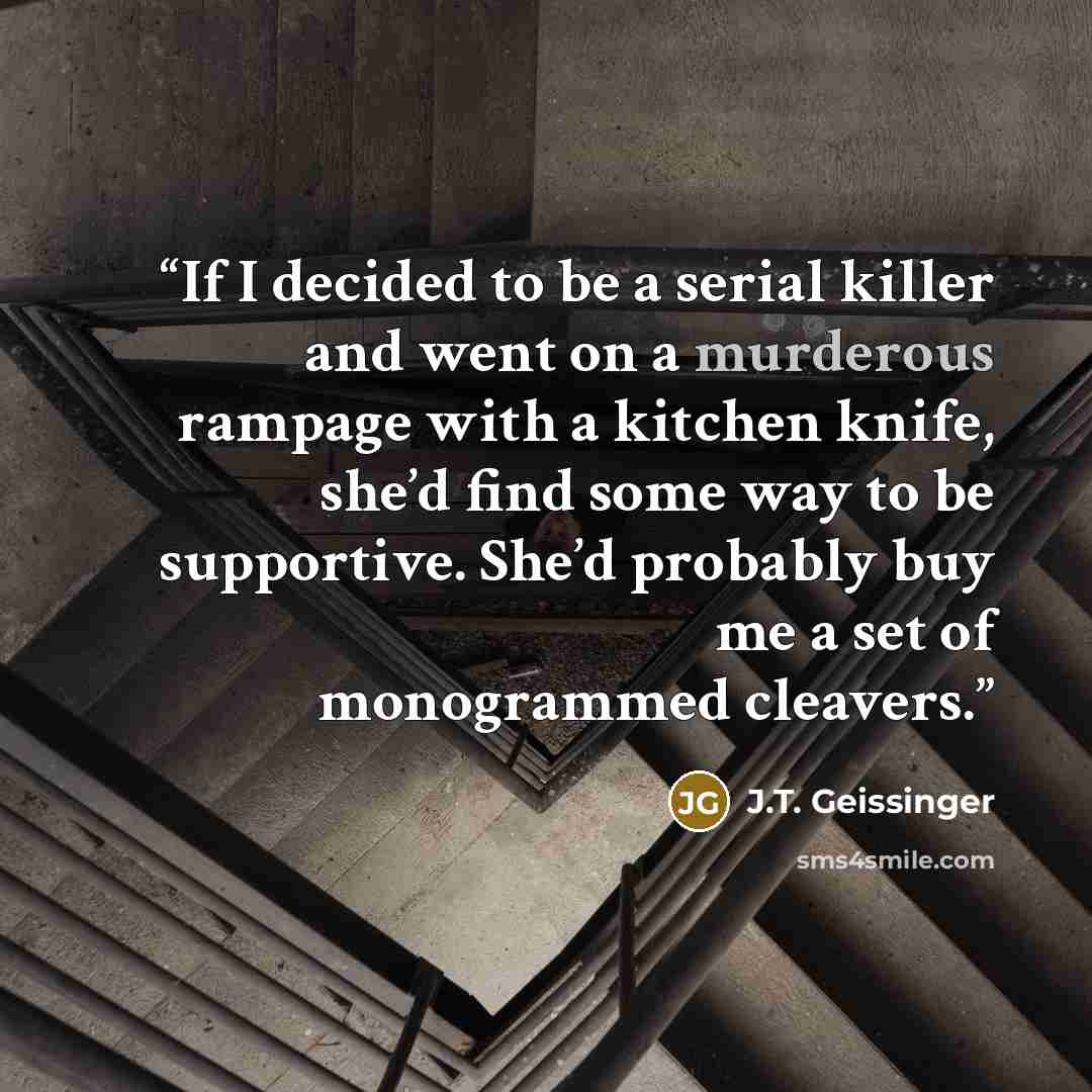 “If I decided to be a serial killer and went on a murderous rampage with a kitchen knife, she’d find some way to be supportive. She’d probably buy me a set of monogrammed cleavers.” quote by J.T. Geissinger